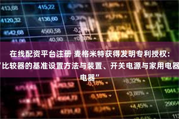 在线配资平台注册 麦格米特获得发明专利授权：“比较器的基准设置方法与装置、开关电源与家用电器”