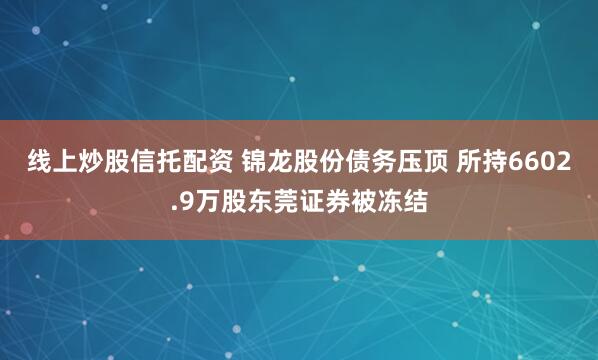 线上炒股信托配资 锦龙股份债务压顶 所持6602.9万股东莞证券被冻结