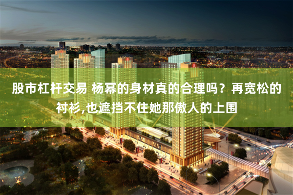 股市杠杆交易 杨幂的身材真的合理吗？再宽松的衬衫,也遮挡不住她那傲人的上围