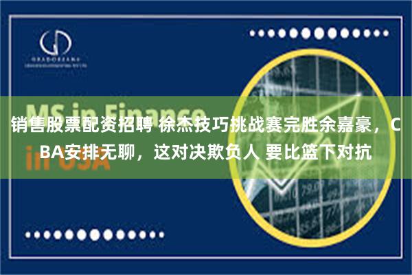 销售股票配资招聘 徐杰技巧挑战赛完胜余嘉豪，CBA安排无聊，这对决欺负人 要比篮下对抗