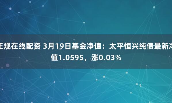 正规在线配资 3月19日基金净值：太平恒兴纯债最新净值1.0595，涨0.03%