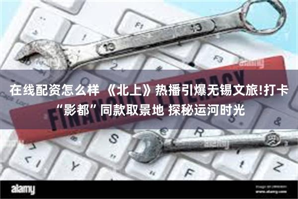 在线配资怎么样 《北上》热播引爆无锡文旅!打卡“影都”同款取景地 探秘运河时光