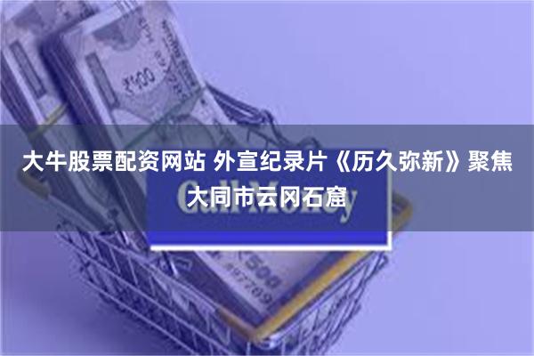 大牛股票配资网站 外宣纪录片《历久弥新》聚焦大同市云冈石窟