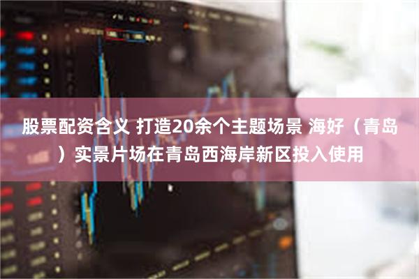 股票配资含义 打造20余个主题场景 海好（青岛）实景片场在青岛西海岸新区投入使用