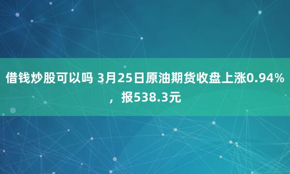 借钱炒股可以吗 3月25日原油期货收盘上涨0.94%，报538.3元