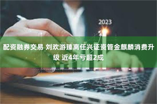 配资融券交易 刘欢游臻离任兴证资管金麒麟消费升级 近4年亏超2成