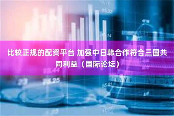 比较正规的配资平台 加强中日韩合作符合三国共同利益（国际论坛）