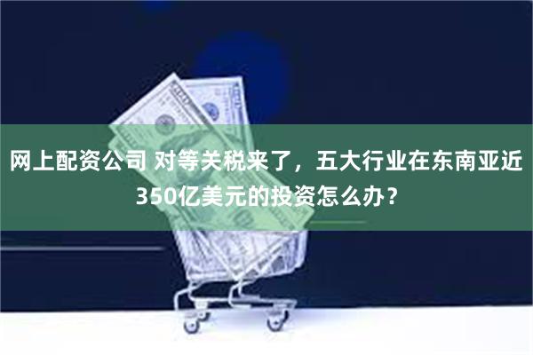 网上配资公司 对等关税来了，五大行业在东南亚近350亿美元的投资怎么办？