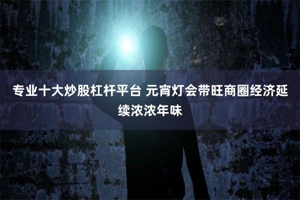 专业十大炒股杠杆平台 元宵灯会带旺商圈经济延续浓浓年味