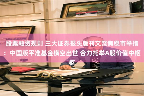 股票融资规则 三大证券报头版刊文聚焦稳市举措：中国版平准基金横空出世 合力托举A股价值中枢