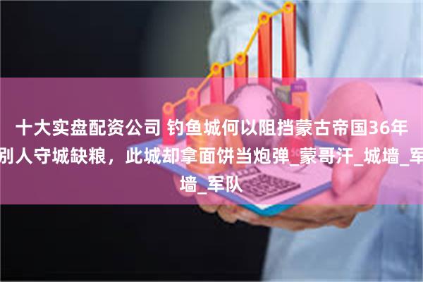 十大实盘配资公司 钓鱼城何以阻挡蒙古帝国36年？别人守城缺粮，此城却拿面饼当炮弹_蒙哥汗_城墙_军队