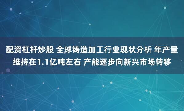 配资杠杆炒股 全球铸造加工行业现状分析 年产量维持在1.1亿吨左右 产能逐步向新兴市场转移