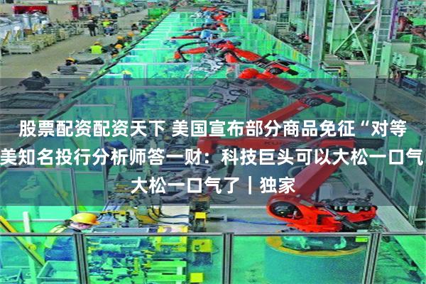 股票配资配资天下 美国宣布部分商品免征“对等关税”，美知名投行分析师答一财：科技巨头可以大松一口气了｜独家