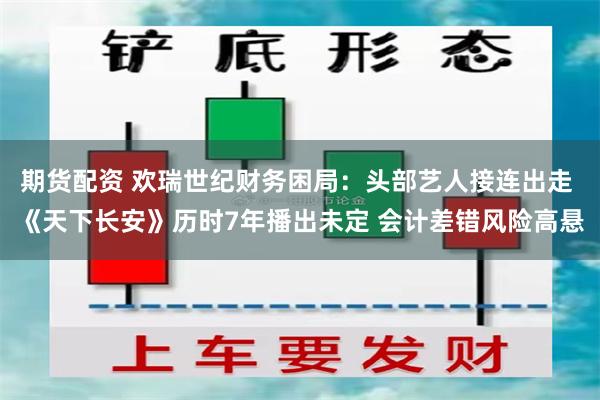 期货配资 欢瑞世纪财务困局：头部艺人接连出走 《天下长安》历时7年播出未定 会计差错风险高悬