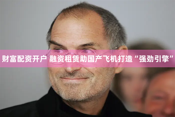财富配资开户 融资租赁助国产飞机打造“强劲引擎”