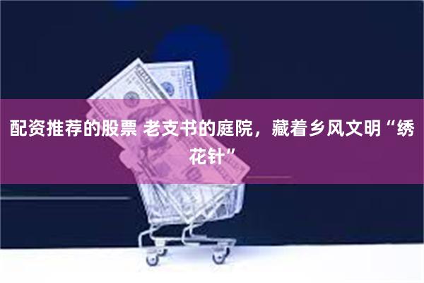 配资推荐的股票 老支书的庭院，藏着乡风文明“绣花针”