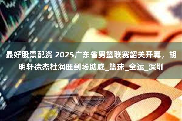 最好股票配资 2025广东省男篮联赛韶关开幕，胡明轩徐杰杜润旺到场助威_篮球_全运_深圳