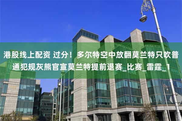 港股线上配资 过分！多尔特空中放翻莫兰特只吹普通犯规灰熊官宣莫兰特提前退赛_比赛_雷霆_1
