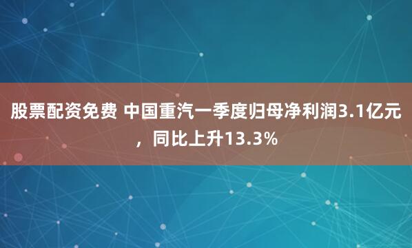 股票配资免费 中国重汽一季度归母净利润3.1亿元，同比上升13.3%