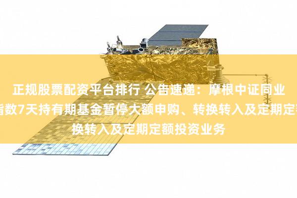 正规股票配资平台排行 公告速递：摩根中证同业存单AAA指数7天持有期基金暂停大额申购、转换转入及定期定额投资业务