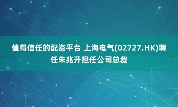 值得信任的配资平台 上海电气(02727.HK)聘任朱兆开担任公司总裁