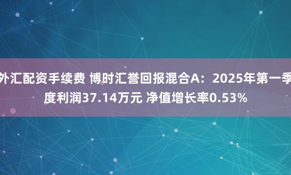 外汇配资手续费 博时汇誉回报混合A：2025年第一季度利润37.14万元 净值增长率0.53%