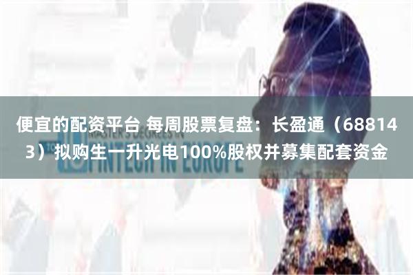 便宜的配资平台 每周股票复盘：长盈通（688143）拟购生一升光电100%股权并募集配套资金