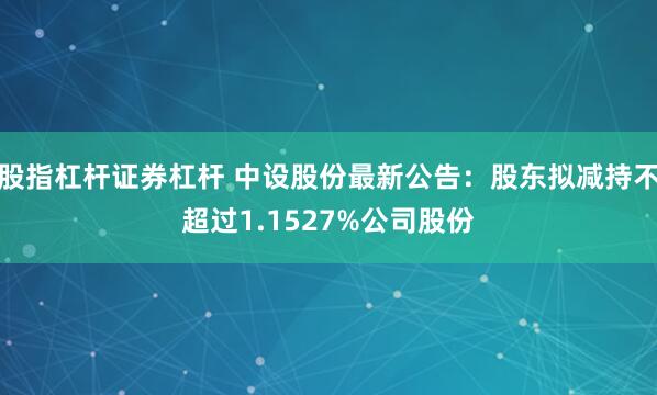 股指杠杆证券杠杆 中设股份最新公告：股东拟减持不超过1.1527%公司股份