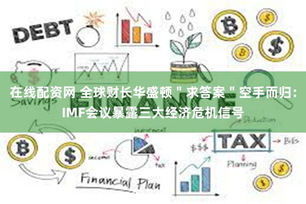 在线配资网 全球财长华盛顿＂求答案＂空手而归：IMF会议暴露三大经济危机信号