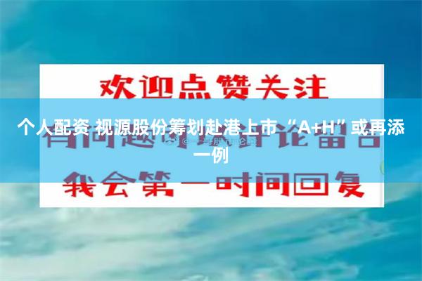 个人配资 视源股份筹划赴港上市 “A+H”或再添一例