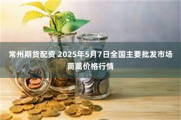 常州期货配资 2025年5月7日全国主要批发市场茼蒿价格行情