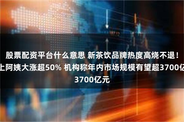 股票配资平台什么意思 新茶饮品牌热度高烧不退！沪上阿姨大涨超50% 机构称年内市场规模有望超3700亿元