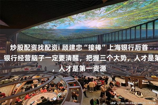 炒股配资找配资i 顾建忠“接棒”上海银行后首次亮相：银行经营脑子一定要清醒，把握三个大势，人才是第一资源