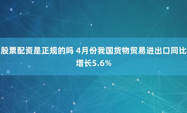 股票配资是正规的吗 4月份我国货物贸易进出口同比增长5.6%
