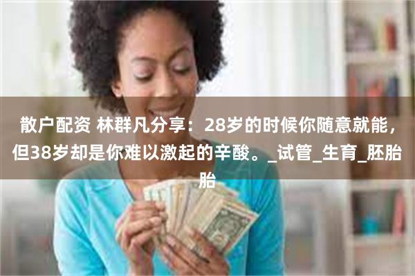散户配资 林群凡分享：28岁的时候你随意就能，但38岁却是你难以激起的辛酸。_试管_生育_胚胎