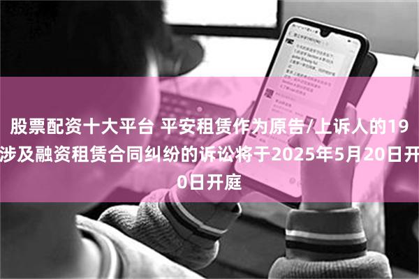 股票配资十大平台 平安租赁作为原告/上诉人的19起涉及融资租赁合同纠纷的诉讼将于2025年5月20日开庭