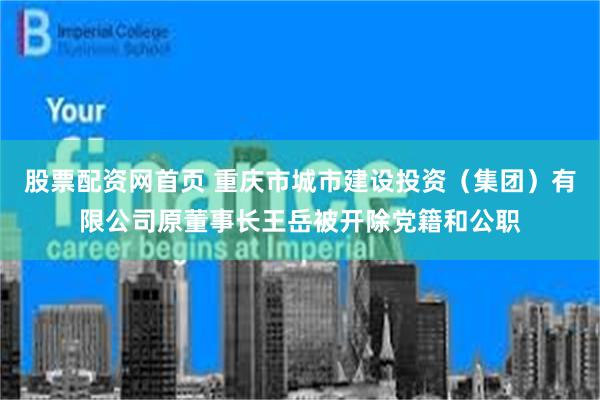 股票配资网首页 重庆市城市建设投资（集团）有限公司原董事长王岳被开除党籍和公职