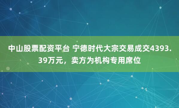 中山股票配资平台 宁德时代大宗交易成交4393.39万元，卖方为机构专用席位