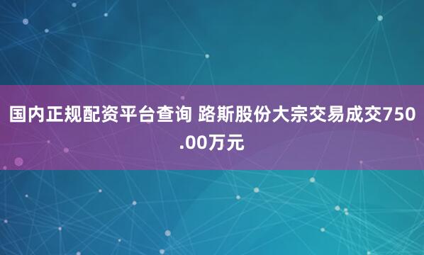 国内正规配资平台查询 路斯股份大宗交易成交750.00万元