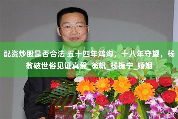 配资炒股是否合法 五十四年鸿沟，十八年守望，杨翁破世俗见证真爱_翁帆_杨振宁_婚姻