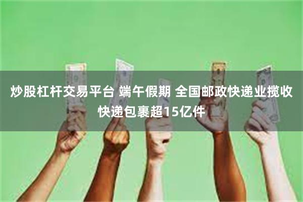 炒股杠杆交易平台 端午假期 全国邮政快递业揽收快递包裹超15亿件