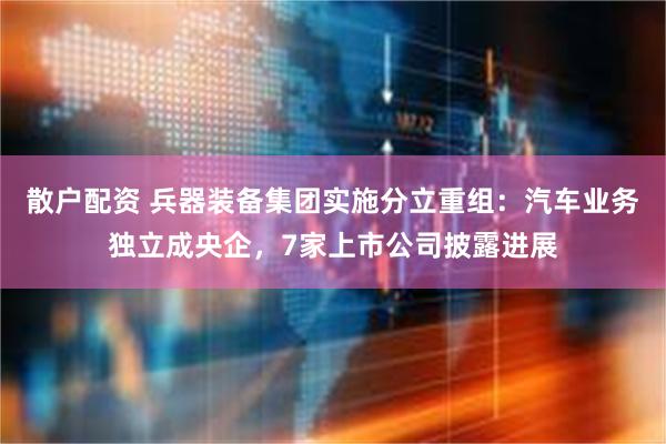 散户配资 兵器装备集团实施分立重组：汽车业务独立成央企，7家上市公司披露进展