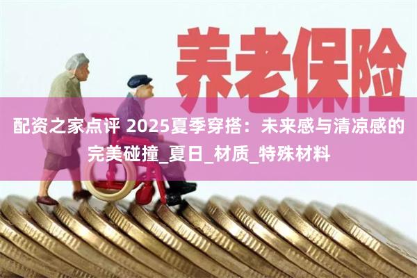 配资之家点评 2025夏季穿搭：未来感与清凉感的完美碰撞_夏日_材质_特殊材料