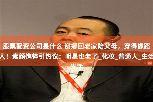 股票配资公司是什么 谢娜回老家陪父母，穿得像路人！素颜憔悴引热议：明星也老了_化妆_普通人_生活