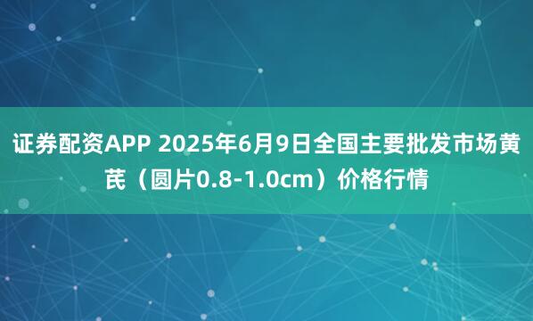 证券配资APP 2025年6月9日全国主要批发市场黄芪（圆片0.8-1.0cm）价格行情
