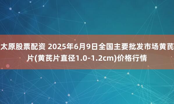 太原股票配资 2025年6月9日全国主要批发市场黄芪片(黄芪片直径1.0-1.2cm)价格行情