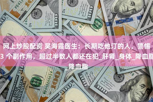 网上炒股配资 吴海霞医生：长期吃他汀的人，警惕 3 个副作用，超过半数人都还在犯_肝肾_身体_降血脂