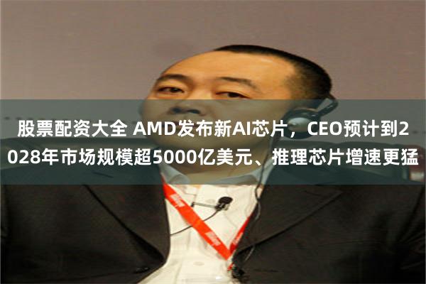 股票配资大全 AMD发布新AI芯片，CEO预计到2028年市场规模超5000亿美元、推理芯片增速更猛