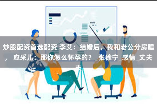 炒股配资首选配资 李艾：结婚后，我和老公分房睡， 应采儿：那你怎么怀孕的？_张徐宁_感情_丈夫