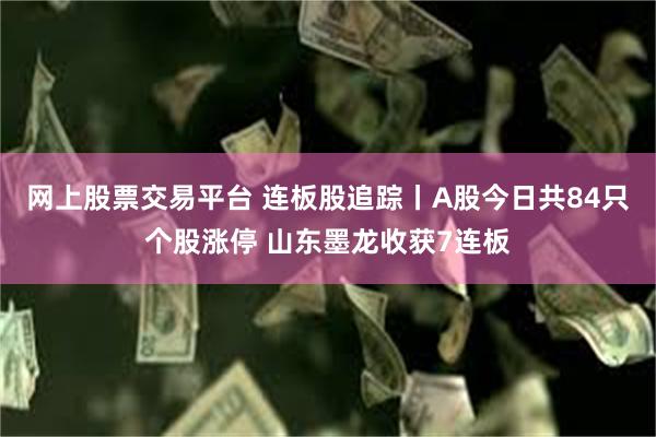 网上股票交易平台 连板股追踪丨A股今日共84只个股涨停 山东墨龙收获7连板